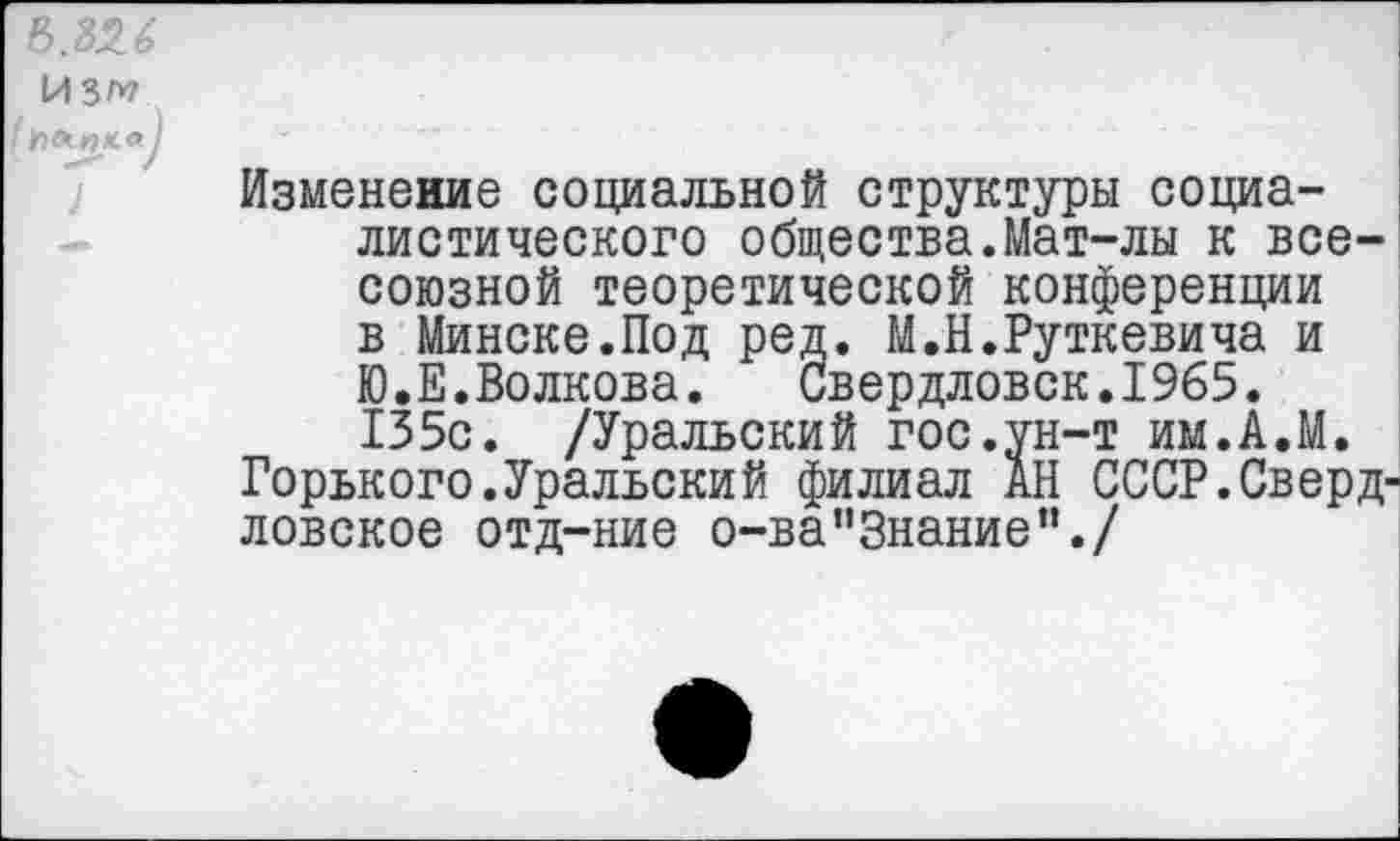 ﻿И 3^7
( Ьемпн-а)
1
Изменение социальной структуры социалистического общества.Мат-лы к всесоюзной теоретической конференции в Минске.Под ред. М.Н.Руткевича и Ю.Е.Волкова.	Свердловск.1965.
135с. /Уральский гос.ун-т им.А.М.
Горького.Уральский филиал АН СССР.Свердловское отд-ние о-в а’’Знание”./